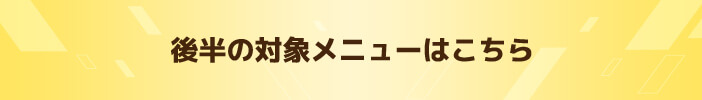 後半の対象メニューはこちら　